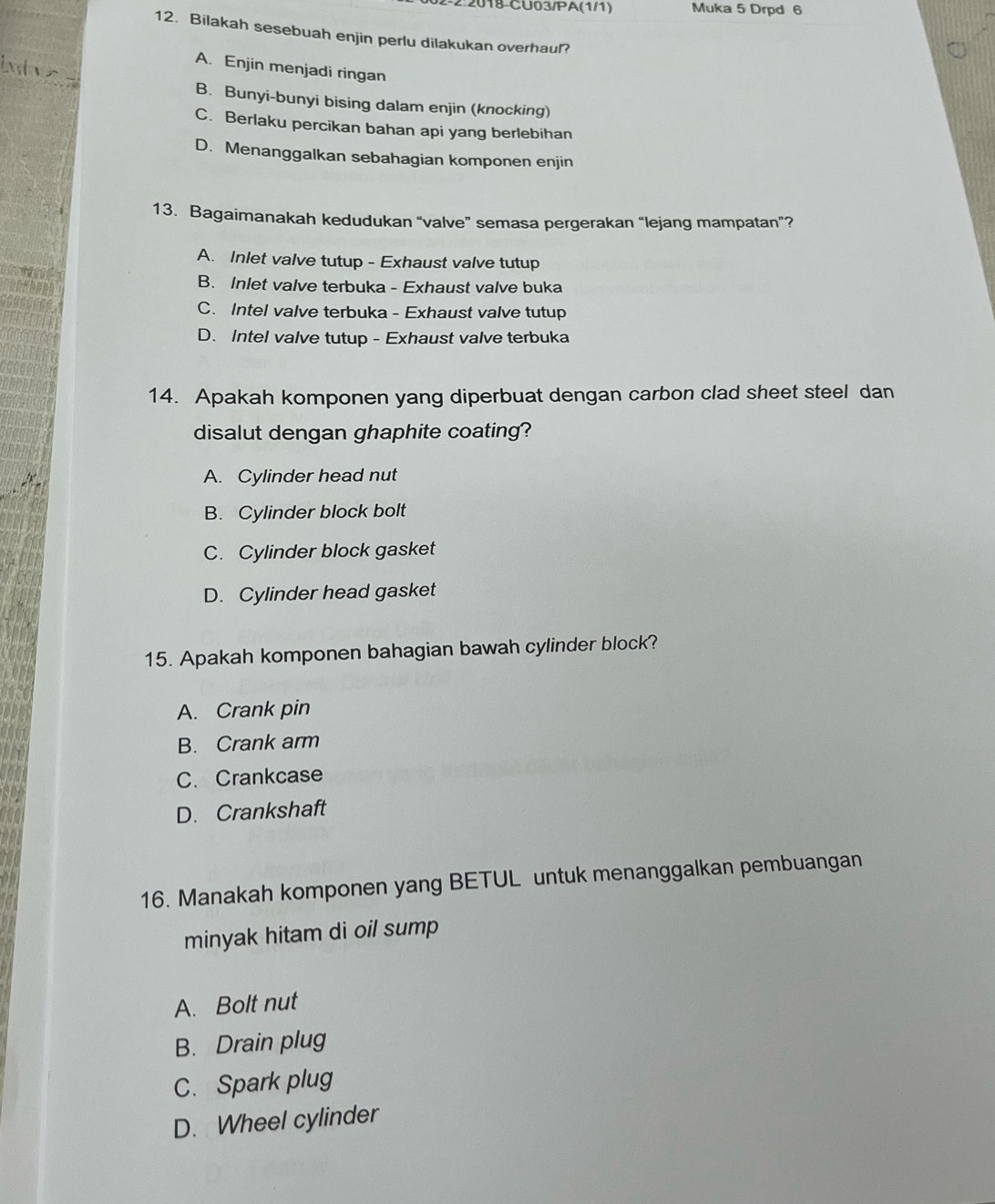 2:2018-CU03/PA(1/1) Muka 5 Drpd 6
12. Bilakah sesebuah enjin perlu dilakukan overhaul?
A. Enjin menjadi ringan
B. Bunyi-bunyi bising dalam enjin (knocking)
C. Berlaku percikan bahan api yang berlebihan
D. Menanggalkan sebahagian komponen enjin
13. Bagaimanakah kedudukan “valve” semasa pergerakan “lejang mampatan”?
A. Inlet valve tutup - Exhaust valve tutup
B. Inlet valve terbuka - Exhaust valve buka
C. Intel valve terbuka - Exhaust valve tutup
D. Intel valve tutup - Exhaust valve terbuka
14. Apakah komponen yang diperbuat dengan carbon clad sheet steel dan
disalut dengan ghaphite coating?
A. Cylinder head nut
B. Cylinder block bolt
C. Cylinder block gasket
D. Cylinder head gasket
15. Apakah komponen bahagian bawah cylinder block?
A. Crank pin
B. Crank arm
C. Crankcase
D. Crankshaft
16. Manakah komponen yang BETUL untuk menanggalkan pembuangan
minyak hitam di oil sump
A. Bolt nut
B. Drain plug
C. Spark plug
D. Wheel cylinder