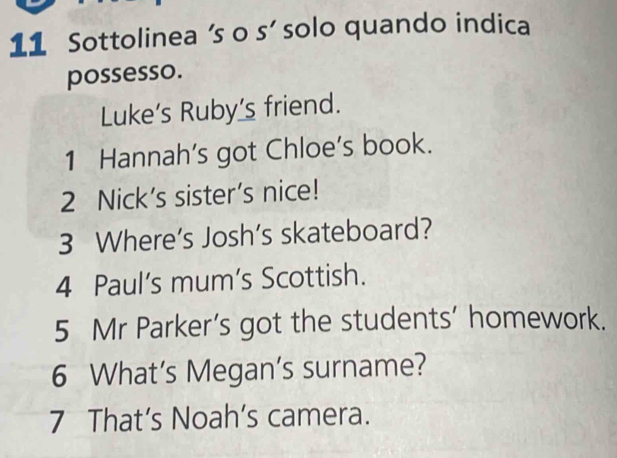 Sottolinea 's o s' solo quando indica 
possesso. 
Luke’s Ruby’s friend. 
1 Hannah's got Chloe's book. 
2 Nick’s sister’s nice! 
3 Where’s Josh’s skateboard? 
4 Paul's mum's Scottish. 
5 Mr Parker’s got the students’ homework. 
6 What’s Megan’s surname? 
7 That’s Noah’s camera.