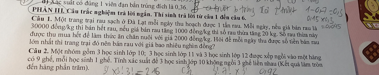 d) Xác suất có đúng 1 viên đạn bắn trúng đích là 0, 36.
PHÀN III. Câu trắc nghiệm trả lời ngắn. Thí sinh trả lời từ câu 1 đến câu 6.
Câu 1. Một trang trại rau sạch ở Đà Lạt mỗi ngày thu hoạch được 1 tấn rau. Mỗi ngày, nếu giá bán rau là
30000 đồng /kg thì bán hết rau, nếu giá bán rau tăng 1000 đồng /kg thì số rau thừa tăng 20 kg. Số rau thừa này
được thu mua hết để làm thức ăn chăn nuôi với giá 2000 đồng /kg. Hỏi để mỗi ngày thu được số tiền bán rau
lớn nhất thì trang trại đó nên bán rau với giá bao nhiêu nghìn đồng?
Câu 2. Một nhóm gồm 3 học sinh lớp 10; 3 học sinh lớp 11 và 3 học sinh lớp 12 được xếp ngồi vào một hàng
có 9 ghế, mỗi học sinh 1 ghế. Tính xác suất để 3 học sinh lớp 10 khộng ngồi 3 ghế liền nhau (Kết quả làm tròn
đến hàng phần trăm).