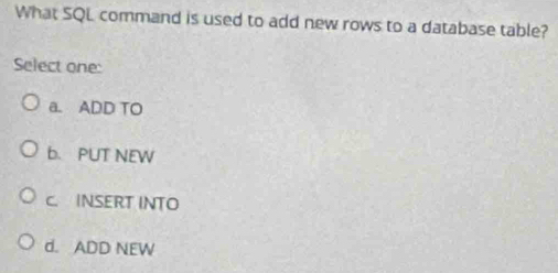 What SQL command is used to add new rows to a database table?
Select one:
a. ADD TO
b. PUT NEW
C. INSERT INTO
d. ADD NEW