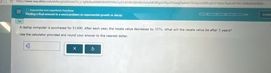 10_ u-lg gNsIkasNW8D8A9PVVRe7unDnbS4Ie2Ij9sWw5ehpMU8PgdcV9yuYYcoegZaolvkU7FvGprvJSKRcqDcT1dtJcC9wZoXY1fV_0TdHbVsb1dSA_ 
○ Exponential and Logarithmic Functions 
Finding a final amount in a word problem on exponential growth or decay _ a Linds 
A laptop computer is purchased for $1400. After each year; the resale value decreases by 35%. What will the resale value be after 3 years? 
Use the calculator provided and round your answer to the nearest dollar. 
×