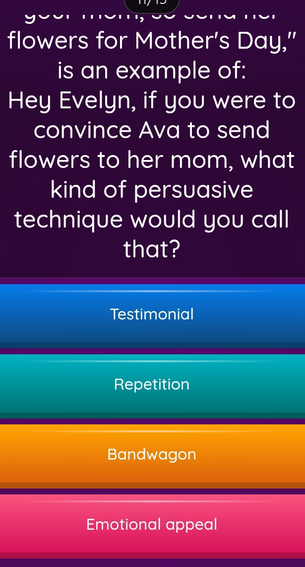 flowers for Mother's Day,'
is an example of:
Hey Evelyn, if you were to
convince Ava to send
flowers to her mom, what
kind of persuasive
technique would you call
that?
Testimonial
Repetition
Bandwagon
Emotional appeal