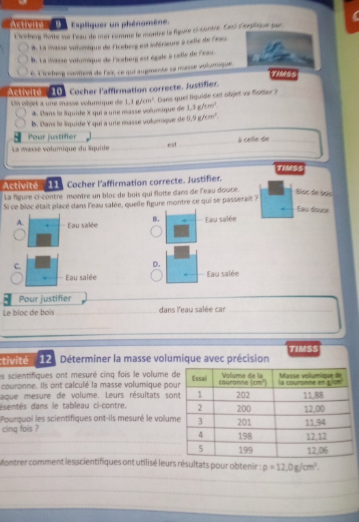 'Astivité'' D '  Expliquer un phénomène.
Licéberge flatte sur l'eau de mer comme le montre la figure ci-contre, Ceci d'erdincie sur
à. La masse volumique de l'iceberg est inférieure à celle de lesu.
B. La masse volumique de l'iceberg est égale à celle de l'eau.
é Licéber contient de l'air, ce qui augmente sa masse ariumique .
T1M6SS
Activité  10 Cocher l'affirmation correcte, Justifer,
Un objet a une massé volumique de 1,1g/cm^2. Dans quel liquide cet objet ve flotter ?
a. Dans le liquide X qui a une masse volumique de 1.3g/cm^3.
B. Dans le liquide Y qui a urie masse volumique de 0.9g/cm^2.
Pour justifier
_
La masse volumique du liquide est à celle de_
TIMSS
Activite  11 Cocher l'affirmation correcte. Justifier.
La figure ci-contre montre un bloc de bois qui flotte dans de l'eau douce. Blọc de sño
Si ce bloc était placé dans l'eau salée, quelle figure montre ce qui se passerait ?
au douse
B. Eau salée
A. Eau salée
C.
D.
Eau salée Eau salée
Pour justifier
Le bloc de bois _dans l'eau salée car_
_
TIMSS
tivité  12 : Déterminer la masse volumique avec précision
es scientifiques ont mesuré cinq fois le volume d
couronne. Ils ont calculé la masse volumique po
aque mesure de volume. Leurs résultats so
dsentés dans le tableau ci-contre.
Pourquoi les scientifiques ont-ils mesuré le volum
cing fois ? 
_
_
_
Montrer comment les scientifiques ont utilisé leurs résultats pour obtenir : rho =12,0g/cm^3.
_
_