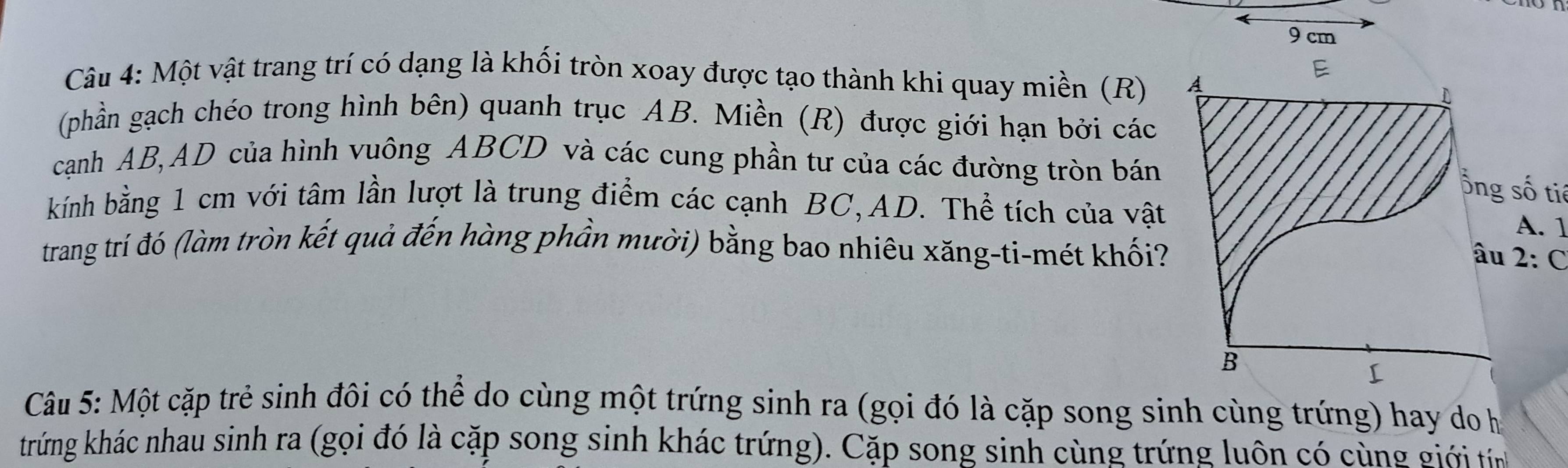 9 cm
Câu 4: Một vật trang trí có dạng là khối tròn xoay được tạo thành khi quay miền (R) A
E 
(phần gạch chéo trong hình bên) quanh trục AB. Miền (R) được giới hạn bởi các 
cạnh AB, AD của hình vuông ABCD và các cung phần tư của các đường tròn bán 
ổng số tiế 
kính bằng 1 cm với tâm lần lượt là trung điểm các cạnh BC, AD. Thể tích của vật 
A. 1 
trang trí đó (làm tròn kết quả đến hàng phần mười) bằng bao nhiêu xăng-ti-mét khối? âu 2:C
B 
[ 
Câu 5: Một cặp trẻ sinh đôi có thể do cùng một trứng sinh ra (gọi đó là cặp song sinh cùng trứng) hay do họ 
trứng khác nhau sinh ra (gọi đó là cặp song sinh khác trứng). Cặp song sinh cùng trứng luôn có cùng giớ i