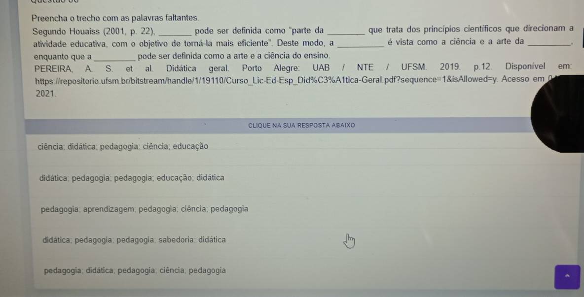 Preencha o trecho com as palavras faltantes.
Segundo Houaiss (2001, p. 22), _pode ser definida como "parte da _que trata dos princípios científicos que direcionam a
atividade educativa, com o objetivo de torná-la mais eficiente". Deste modo, a _ é vista como a ciência e a arte da_
enquanto que a_ pode ser definida como a arte e a ciência do ensino.
PEREIRA, A. S. et al. Didática geral. Porto Alegre: UAB / NTE / UFSM. 2019. p.12. Disponível em:
https://repositorio.ufsm.br/bitstream/handle/1/19110/Curso_Lic-Ed-Esp_Did%C3%A1tica-Geral.pdf?sequence=1&isAllowed=y. Acesso em 
2021.
CLIQUE NA SUA RESPOSTA ABAΙXO
ciência; didática; pedagogia; ciência; educação
didática; pedagogia; pedagogia; educação; didática
pedagogia; aprendizagem; pedagogia; ciência; pedagogia
didática; pedagogia; pedagogia; sabedoria; didática
pedagogia; didática; pedagogia; ciência; pedagogia