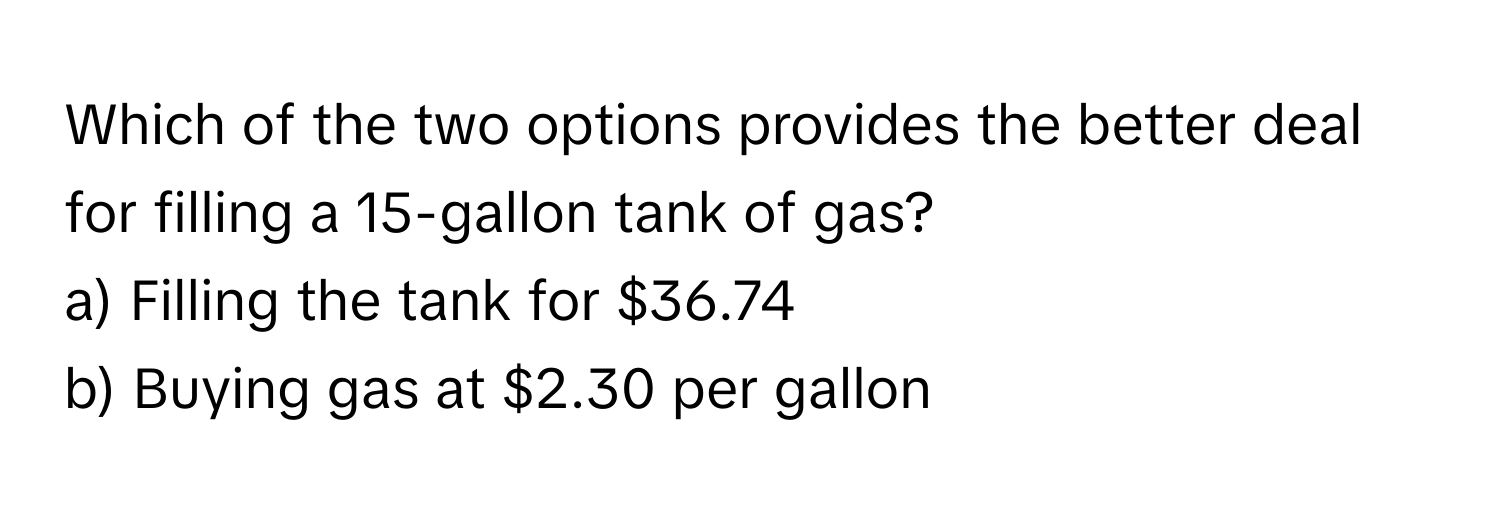 Which of the two options provides the better deal for filling a 15-gallon tank of gas? 

a) Filling the tank for $36.74 
b) Buying gas at $2.30 per gallon