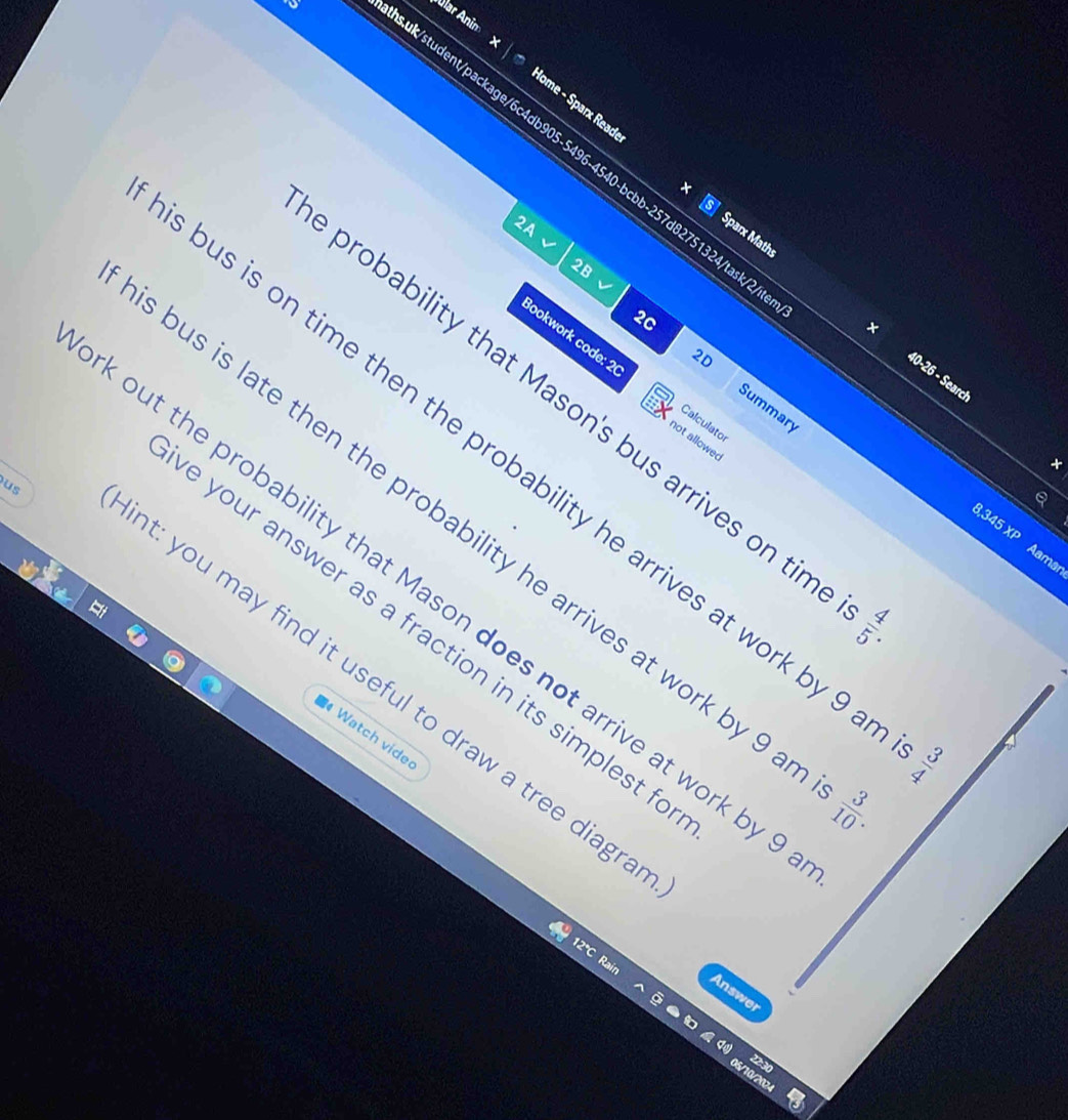 Álar Anim 
ak/student/package/6c4db905-5496-4540-bcbb-257d82751324/task/2 
Home - Sparx Reade Sparx Maths 
2A 
2B 
2D 
× 40-26 - Search 
Bookwork code: 2 Calculator 
2C Summary 
probability that Mason's bus arrives on tin 
not allowed 
× 
ous is on time then the probability he arrives at work by 9
us 
bus is late then the probability he arrives at work by 9
,345 XP Aama 
out the probability that Mason does not arrive at work by
GIparallel A
e your answer as a fraction in its simplest f 
t: you may find it useful to draw a tree diagr 
Watch vide 
△ |omega 
 3/10 . 
12°C Rain 
Answer