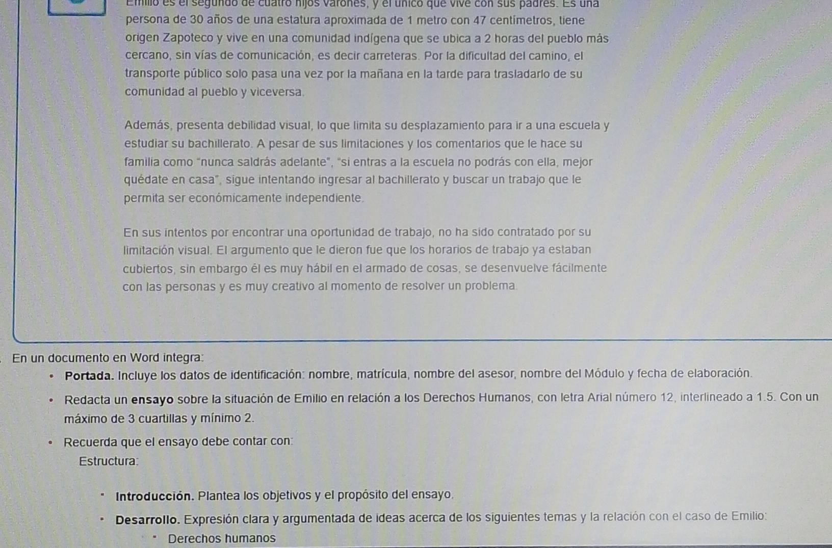 Emilio es el segundo de cuatro hijos varones, y el único que vive con sus padres. Es una
persona de 30 años de una estatura aproximada de 1 metro con 47 centímetros, tiene
origen Zapoteco y vive en una comunidad indígena que se ubica a 2 horas del pueblo más
cercano, sin vías de comunicación, es decir carreteras. Por la dificultad del camino, el
transporte público solo pasa una vez por la mañana en la tarde para trasladario de su
comunidad al pueblo y viceversa.
Además, presenta debilidad visual, lo que limita su desplazamiento para ir a una escuela y
estudiar su bachillerato. A pesar de sus limitaciones y los comentarios que le hace su
familia como “nunca saldrás adelante”, "si entras a la escuela no podrás con ella, mejor
quédate en casa", sigue intentando ingresar al bachillerato y buscar un trabajo que le
permita ser económicamente independiente.
En sus intentos por encontrar una oportunidad de trabajo, no ha sido contratado por su
limitación visual. El argumento que le dieron fue que los horarios de trabajo ya estaban
cubiertos, sin embargo él es muy hábil en el armado de cosas, se desenvuelve fácilmente
con las personas y es muy creativo al momento de resolver un problema.
En un documento en Word integra:
Portada. Incluye los datos de identificación: nombre, matrícula, nombre del asesor, nombre del Módulo y fecha de elaboración.
Redacta un ensayo sobre la situación de Emilio en relación a los Derechos Humanos, con letra Arial número 12, interlineado a 1.5. Con un
máximo de 3 cuartillas y mínimo 2.
Recuerda que el ensayo debe contar con:
Estructura:
Introducción. Plantea los objetivos y el propósito del ensayo.
Desarrollo. Expresión clara y argumentada de ideas acerca de los siguientes temas y la relación con el caso de Emilio:
Derechos humanos