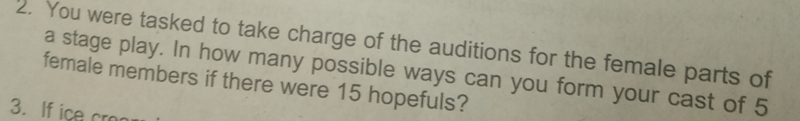 You were tasked to take charge of the auditions for the female parts of 
a stage play. In how many possible ways can you form your cast of 5
female members if there were 15 hopefuls? 
3. If ice cro