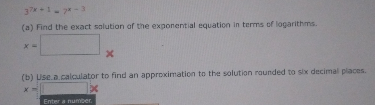 3^(7x+1)=7^(x-3)
(a) Find the exact solution of the exponential equation in terms of logarithms.
x=□
(b) Use.a calculator to find an approximation to the solution rounded to six decimal places.
x=□ *
Enter a number.