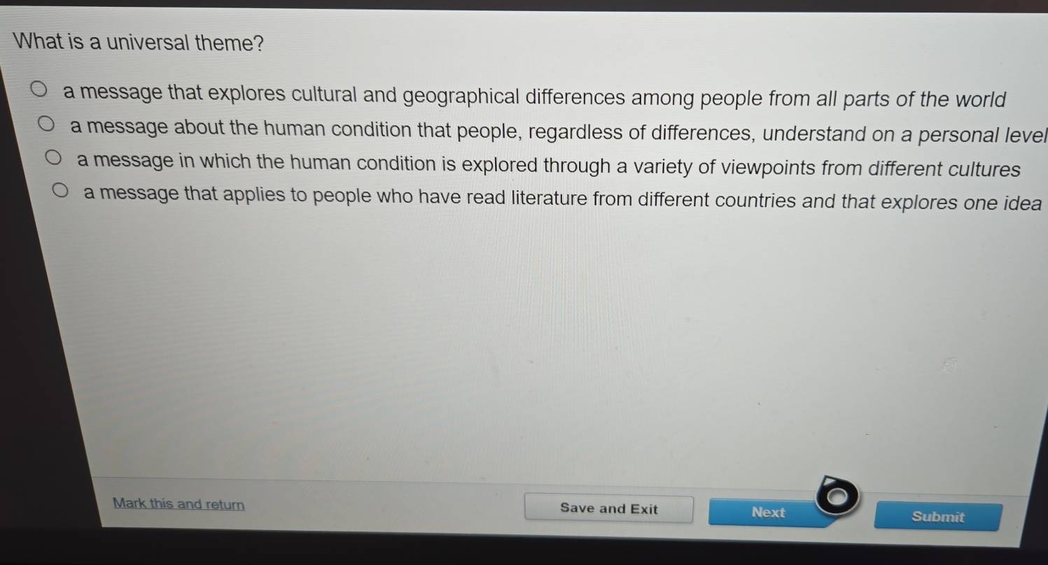 What is a universal theme?
a message that explores cultural and geographical differences among people from all parts of the world
a message about the human condition that people, regardless of differences, understand on a personal level
a message in which the human condition is explored through a variety of viewpoints from different cultures
a message that applies to people who have read literature from different countries and that explores one idea
Mark this and return Save and Exit Submit
Next