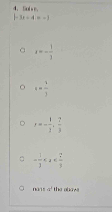 Solve.
|-3x+4|=-3
x=- 1/3 
x= 7/3 
x=- 1/3 , 7/3 
- 1/3 
none of the above