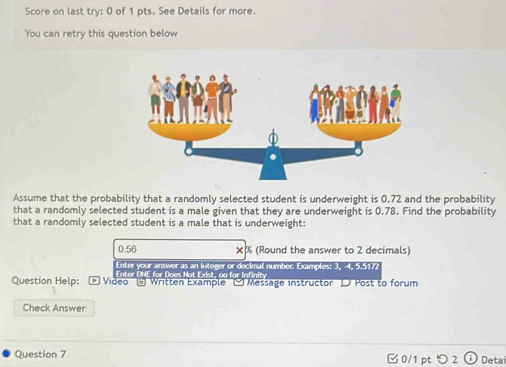 Score on last try: 0 of 1 pts. See Details for more. 
You can retry this question below 
Assume that the probability that a randomly selected student is underweight is 0.72 and the probability 
that a randomly selected student is a male given that they are underweight is 0.78. Find the probability 
that a randomly selected student is a male that is underweight:
0.56 × % (Round the answer to 2 decimals) 
Enter your answer as an integer or decimal number. Examples: 3, -4, 5.5172
Enter DNE for Does Not Exist, oo for Infinity 
Question Help: Video - Written Example - Message instructor D Post to forum 
Check Answer 
Question 7 □ 0/1 pt つ 2 Detai