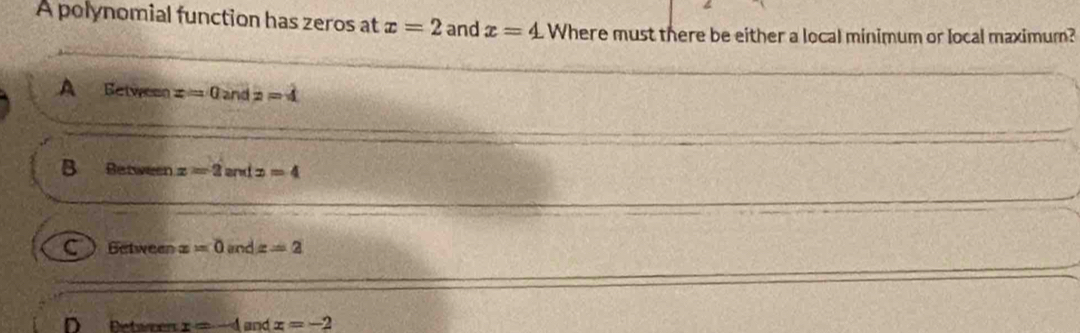 A polynomial function has zeros at x=2 and x=4 Where must there be either a local minimum or local maximum?
A Between z=0 and z=4
B Between z=2 and x=4
C ) Getween x=0 and x=2
x=-4 and x=-2