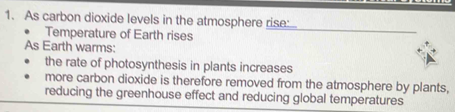 As carbon dioxide levels in the atmosphere rise 
Temperature of Earth rises 
As Earth warms: 
the rate of photosynthesis in plants increases 
more carbon dioxide is therefore removed from the atmosphere by plants, 
reducing the greenhouse effect and reducing global temperatures