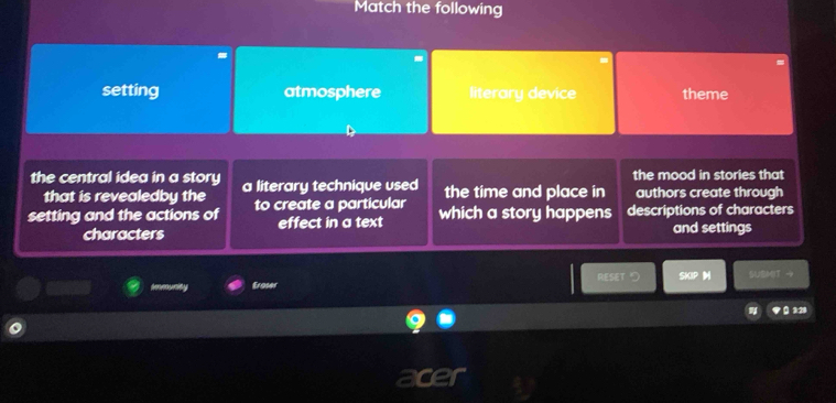 Match the following
setting atmosphere literary device theme
the central idea in a story a literary technique used the time and place in the mood in stories that
that is revealedby the authors create through
setting and the actions of to create a particular which a story happens descriptions of characters
characters effect in a text and settings
Eroser RESET > SKIP SUBMT →