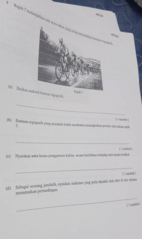 Rajah 7 menunjukkan satu acara sukən yang sering mmeriskan bontaon ergogen 
Asrn 
(a) Berikan maksud bantuan ergogenik. 
Rajah 7 
_ 
 l markahi  
(b) Bantuan ergogenik yang manakah bolch membantu meningkatkan prestasi atlet dalam rajah 
7. 
_ 
[ i marksh ] 
(c) Nyatakan satu kesan penggunaan kafein secara berlebihan terhadap atlet lumba baaikal. 
_ 
[ 1 marksh ] 
(d) Sebagai seorang jurulatih, nyatakan makanan yang perlu diambil oleh atlet di atas selepas 
_ 
menamatkan pertandingan. 
[ 1 markah ]