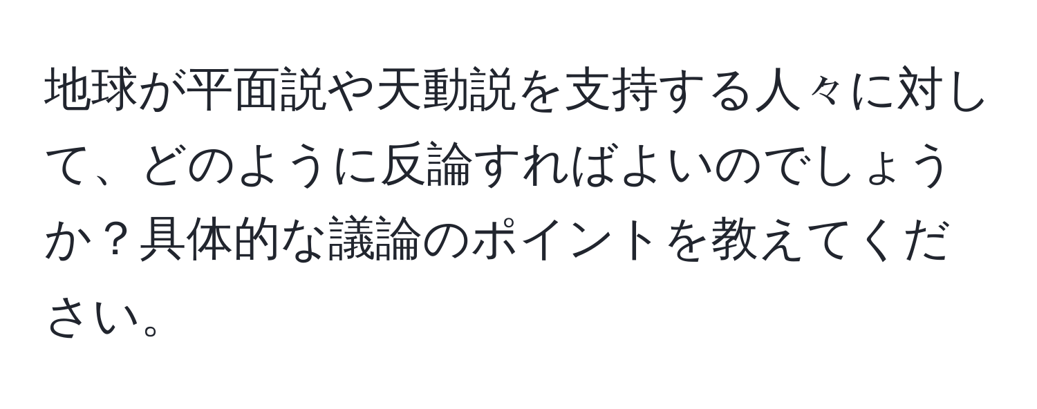 地球が平面説や天動説を支持する人々に対して、どのように反論すればよいのでしょうか？具体的な議論のポイントを教えてください。