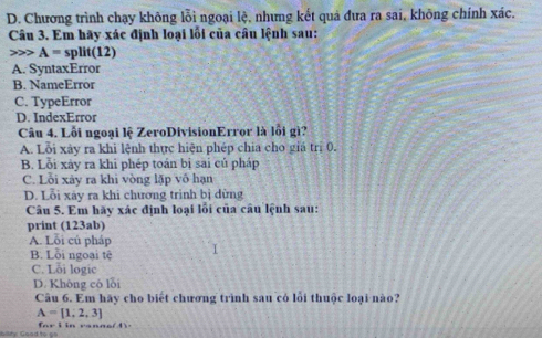 D. Chương trình chạy không lỗi ngoại lệ, nhưng kết quả đưa ra sai, không chính xác.
Câu 3. Em hãy xác định loại lối của câu lệnh sau:
A=split(12)
A. SyntaxError
B. NameError
C. TypeError
D. IndexError
Câu 4. Lỗi ngoại lệ ZeroDivisionError là lỗi gì?
A. Lỗi xảy ra khi lệnh thực hiện phép chia cho giá trị 0.
B. Lỗi xày ra khi phép toán bị sai củ pháp
C. Lỗi xảy ra khi vòng lặp vô hạn
D. Lỗi xây ra khi chương trình bị dừng
Câu 5. Em hãy xác định loại lỗi của câu lệnh sau:
print (123ab)
A. Lỗi cú pháp I
B. Lỗi ngoại tệ
C. Lỗi logic
D. Không có lỗi
Câu 6. Em hãy cho biết chương trình sau có lỗi thuộc loại nào?
A=[1,2,3]
aity Goad to go fa r i in ra nne ( 4