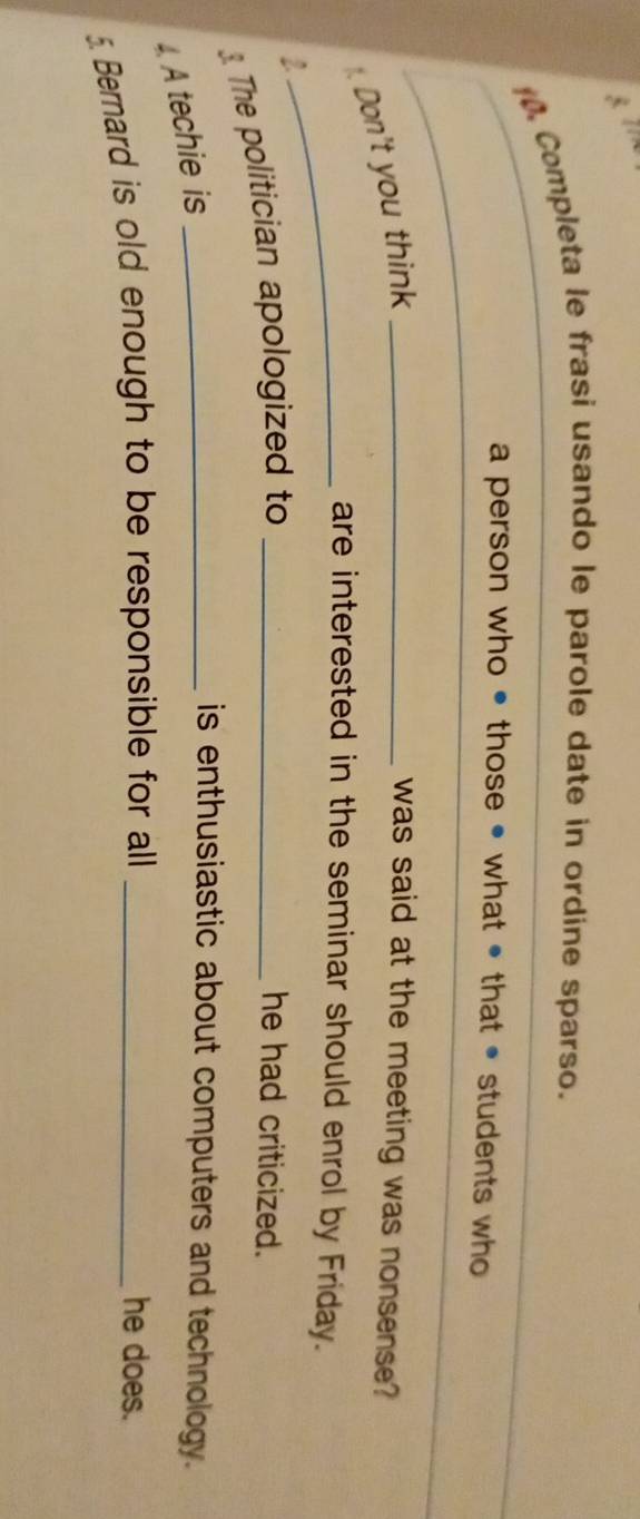 Completa le frasi usando le parole date in ordíne sparso.
a person who • those • what • that • students who
Don't you think_
was said at the meeting was nonsense?
_are interested in the seminar should enrol by Friday.
2 he had criticized.
3. The politician apologized to_
A techie is_
is enthusiastic about computers and technology.
5 Bernard is old enough to be responsible for all _he does.