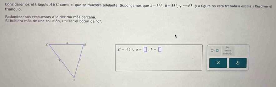 Consideremos el triágulo ÆBC como el que se muestra adelante. Supongamos que A=56°, B=55° , y c=63. (La figura no está trazada a escala.) Resolver el 
triángulo. 
Redondear sus respuestas a la décima más cercana. 
Si hubiera más de una solución, utilizar el botón de "o".
C=69°, a=□ , b=□
No 
□ circ □ existe 
solución 
× 6