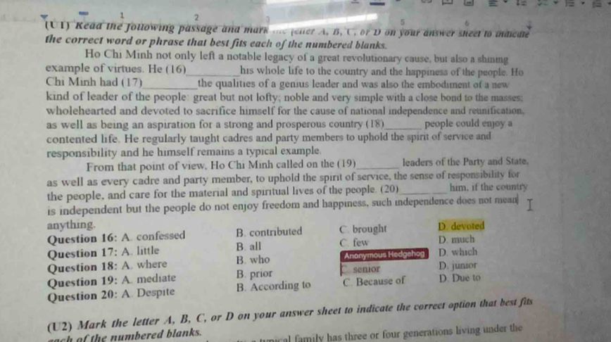 1 2
5
(UT) Read the following passage and mark te felter A, B, C, or D on your answer sheet to indicdte
the correct word or phrase that best fits each of the numbered blanks.
Ho Chi Minh not only left a notable legacy of a great revolutionary cause, but also a shining
example of virtues. He (16)_ his whole life to the country and the happiness of the people. Ho
Chi Minh had (17)_ the qualities of a genius leader and was also the embodiment of a new
kind of leader of the people: great but not lofty; noble and very simple with a close bond to the masses;
wholehearted and devoted to sacrifice himself for the cause of national independence and reunification.
as well as being an aspiration for a strong and prosperous country (18)_ people could enjoy a
contented life. He regularly taught cadres and party members to uphold the spirit of service and
responsibility and he himself remains a typical example.
From that point of view, Ho Chi Minh called on the (19)_ leaders of the Party and State.
as well as every cadre and party member, to uphold the spirit of service, the sense of responsibility for
the people, and care for the material and spiritual lives of the people. (20)_ him, if the country
is independent but the people do not enjoy freedom and happiness, such independence does not mean
anything. C. brought D. devoted
Question 16: A. confessed B. contributed C. few
Question 17: A. little B. all D. much
Question 18: A. where B. who Anonymous Hedgehog D. which
Question 19: A. mediate B. prior senior D. junior
Question 20: A. Despite B. According to C. Because of D. Due to
(U2) Mark the letter A, B, C, or D on your answer sheet to indicate the correct option that best fits
cal family has three or four generations living under the
ach af the numbered blanks.