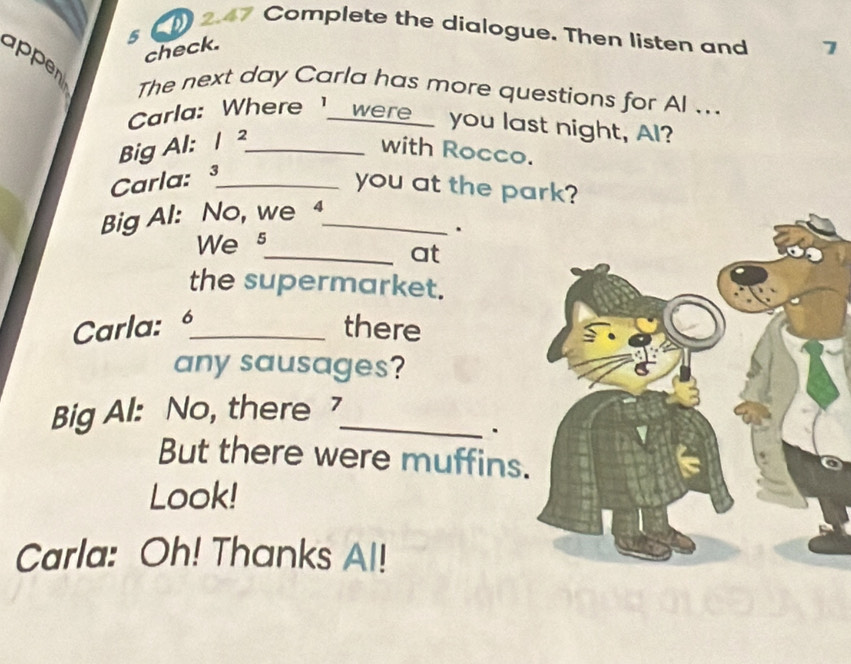 2.47 Complete the dialogue. Then listen and 
5 
check. 7 
appen 
The next day Carla has more questions for Al ... 
Carla: Where I_were_ you last night, Al? 
Big Al: 1 ²_ 
with Rocco. 
Carla: ³_ 
you at the park? 
Big Al: No, we 4_ 
We s 
. 
_at 
the supermarket. 
Carla: 6 _ . 
there 
any sausages? 
Big Al: No, there _ 
、 
But there were muffins 
Look! 
Carla: Oh! Thanks Al!