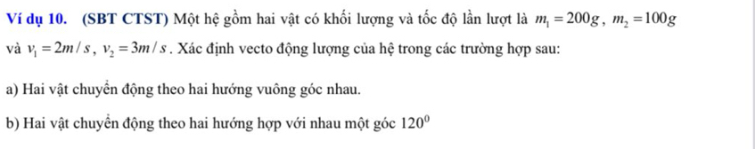 Ví dụ 10. (SBT CTST) Một hệ gồm hai vật có khối lượng và tốc độ lần lượt là m_1=200g, m_2=100g
và v_1=2m/s, v_2=3m/s. Xác định vecto động lượng của hệ trong các trường hợp sau: 
a) Hai vật chuyển động theo hai hướng vuông góc nhau. 
b) Hai vật chuyển động theo hai hướng hợp với nhau một góc 120°