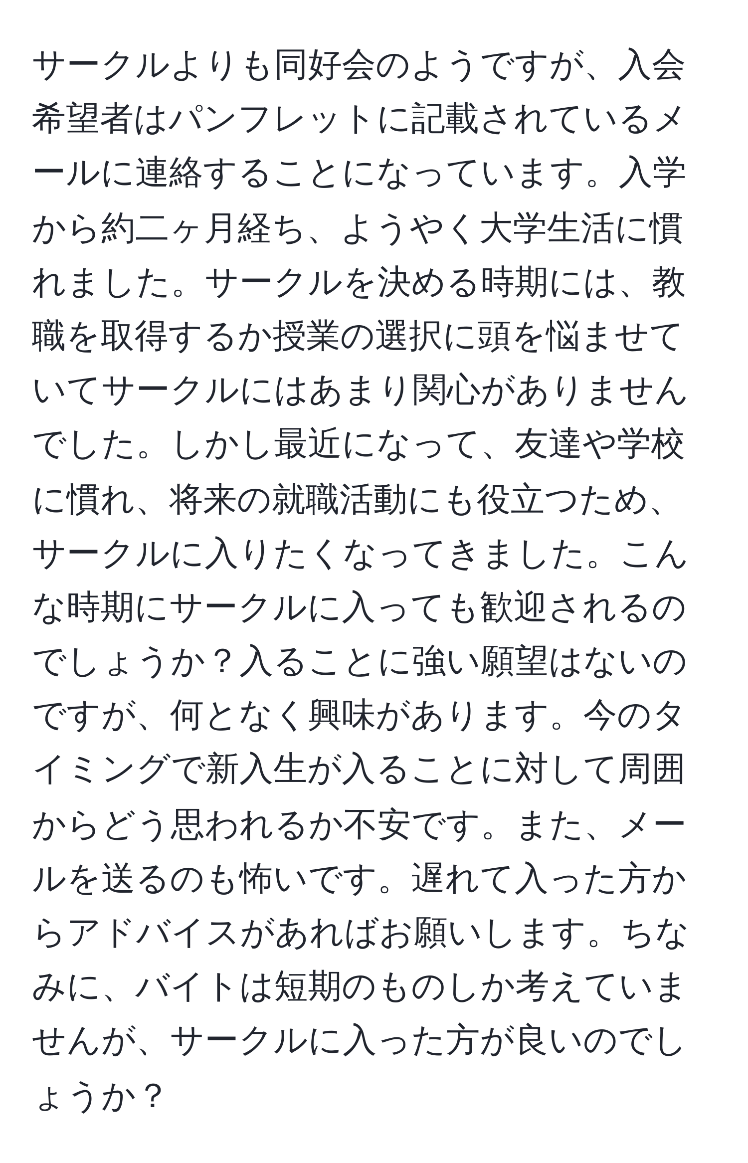 サークルよりも同好会のようですが、入会希望者はパンフレットに記載されているメールに連絡することになっています。入学から約二ヶ月経ち、ようやく大学生活に慣れました。サークルを決める時期には、教職を取得するか授業の選択に頭を悩ませていてサークルにはあまり関心がありませんでした。しかし最近になって、友達や学校に慣れ、将来の就職活動にも役立つため、サークルに入りたくなってきました。こんな時期にサークルに入っても歓迎されるのでしょうか？入ることに強い願望はないのですが、何となく興味があります。今のタイミングで新入生が入ることに対して周囲からどう思われるか不安です。また、メールを送るのも怖いです。遅れて入った方からアドバイスがあればお願いします。ちなみに、バイトは短期のものしか考えていませんが、サークルに入った方が良いのでしょうか？