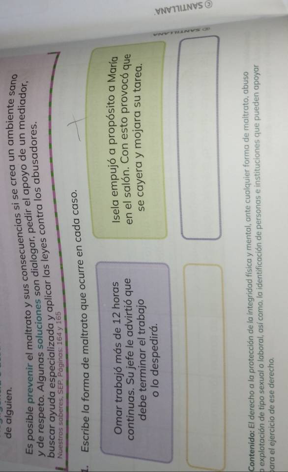 de alguien. 
Es posible prevenir el maltrato y sus consecuencias si se crea un ambiente sano 
y de respeto. Algunas soluciones son dialogar, pedir el apoyo de un mediador, 
buscar ayuda especializada y aplicar las leyes contra los abusadores. 
Nuestras saberes, SEP. Páginas: 164 y 165
1. Escribe la forma de maltrato que ocurre en cada caso. 
Omar trabajó más de 12 horas Isela empujó a propósito a María 
continuas. Su jefe le advirtió que en el salón. Con esto provocó que 
debe terminar el trabajo se cayera y mojara su tarea. 
o lo despedirá. 

Contenido: El derecho a la protección de la integridad física y mental, ante cualquier forma de maltrato, abuso 
o explotación de tipo sexual o laboral, así como, la identificación de personas e instituciones que pueden apoyar 
para el ejercicio de ese derecho.
