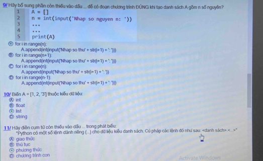 Hãy bố sung phần còn thiếu vào dấu ... đồ có đoạn chương trình ĐÚNG khi tạo danh sách A gồm n số nguyên?
1 A=[]
2 n= int(input('Nhap so nguyen n: '))
3 …
4 . 
5 print(A)
D for i in range(n):
A.append(int(input('Nhap so thu'+sln (i+r(i+1)  
for i in rang (n+1)
A.append(int(input("Nhap so thu'+str(i+1)+∵ 7))
for i in range(n):
D for i in rang A append(input("Nhap so thu'+str(i+1)+1)
(n-1)
A append(int(input('Nhap so thu^2+sh(i+1)+())
10/ Biến A=[1,2,'3'] thuộc kiểu dữ liệu:
A int
⑧ float
O list
⑫ string
11/ Hãy điễn cụm từ còn thiếu vào dấu ... trong phát biểu:
"Python có một số lệnh dành riệng (...) cho dữ liệu kiểu danh sách. Củ pháp các lệnh đó như sau:."
Ⓐ giao thức
⑧ thủ tục
④ phương thức
① chương trình con Activate Windows