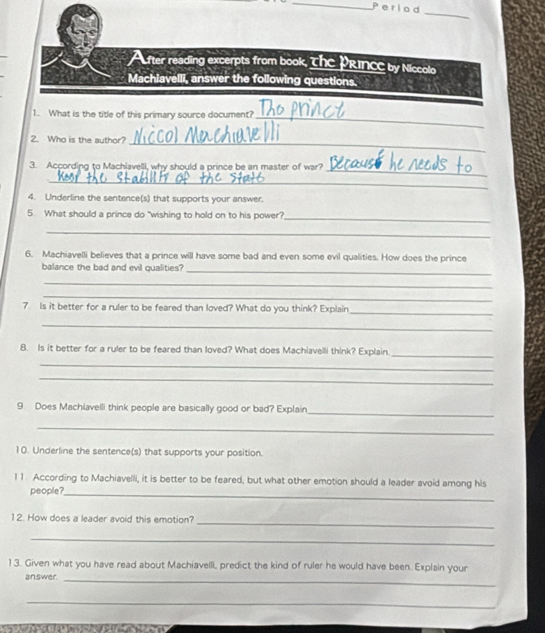Period 
_ 
Acfter reading excerpts from book, The PRINCE by Niccolo 
Machiavelli, answer the following questions. 
1. What is the title of this primary source document?_ 
2. Who is the author?_ 
_ 
3. According to Machiavelli, why should a prince be an master of war? 
_ 
4. Underline the sentence(s) that supports your answer. 
5. What should a prince do "wishing to hold on to his power?_ 
_ 
6. Machiavelli believes that a prince will have some bad and even some evil qualities. How does the prince 
balance the bad and evil qualities?_ 
_ 
_ 
7. Is it better for a ruler to be feared than loved? What do you think? Explain 
_ 
_ 
8. Is it better for a ruler to be feared than loved? What does Machiavelli think? Explain._ 
_ 
_ 
_ 
9. Does Machlavelli think people are basically good or bad? Explain 
_ 
10. Underline the sentence(s) that supports your position. 
11 According to Machiavelli, it is better to be feared, but what other emotion should a leader avoid among his 
people?_ 
_ 
12. How does a leader avoid this emotion? 
_ 
13. Given what you have read about Machiavelli, predict the kind of ruler he would have been. Explain your 
answer_ 
_