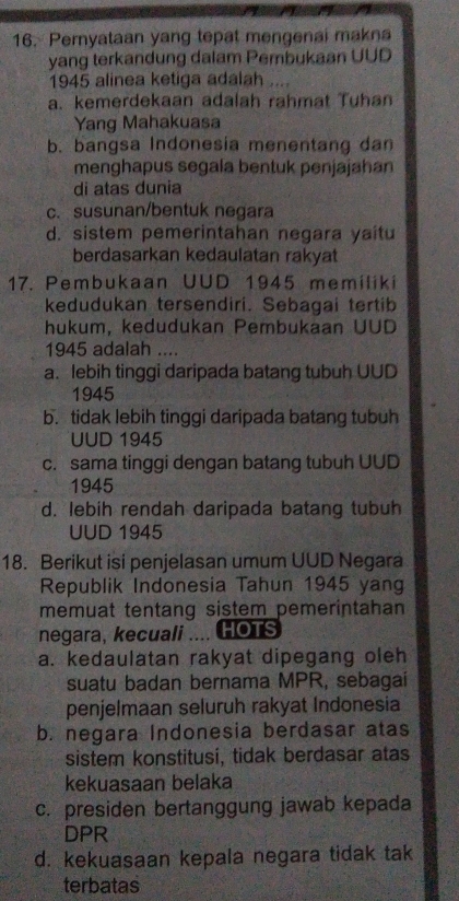 Pernyataan yang tepat mengenai makna
yang terkandung dalam Pembukaan UUD
1945 alinea ketiga adalah ....
a. kemerdekaan adalah rahmat Tuhan
Yang Mahakuasa
b. bangsa Indonesia menentang dan
menghapus segala bentuk penjajahan
di atas dunia
c. susunan/bentuk negara
d. sistem pemerintahan negara yaitu
berdasarkan kedaulatan rakyat
17. Pembukaan UUD 1945 memiliki
kedudukan tersendiri. Sebagai tertib
hukum, kedudukan Pembukaan UUD
1945 adalah ....
a. lebih tinggi daripada batang tubuh UUD
1945
b. tidak lebih tinggi daripada batang tubuh
UUD 1945
c. sama tinggi dengan batang tubuh UUD
1945
d. lebih rendah daripada batang tubuh
UUD 1945
18. Berikut isi penjelasan umum UUD Negara
Republik Indonesia Tahun 1945 yang
memuat tentang sistem pemerintahan 
negara, kecuali .... HOTS
a. kedaulatan rakyat dipegang oleh
suatu badan bernama MPR, sebagai
penjelmaan seluruh rakyat Indonesia
b. negara Indonesia berdasar atas
sistem konstitusi, tidak berdasar atas
kekuasaan belaka
c. presiden bertanggung jawab kepada
DPR
d. kekuasaan kepala negara tidak tak
terbatas