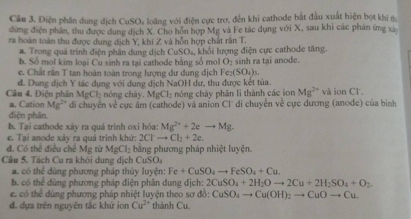 Điện phân dung dịch CuSO₄ loãng với điện cực trơ, đến khi cathode bắt đầu xuất hiện bọt khí thị
đừng điện phân, thu được dung dịch X. Cho hỗn hợp Mg và Fe tác dụng với X, sau khi các phản ứng xây
ra hoàn toàn thu được dung dịch Y, khí Z và hỗn hợp chất rắn T.
a. Trong quá trình điện phân dung dịch CuSO_4 , khối lượng điện cực cathode tăng.
b. Số mol kim loại Cu sinh ra tại cathode bằng số mol O_2 sinh ra tại anode.
c. Chất rắn T tan hoàn toàn trong lượng dư dung dịch Fe_2(SO_4)_3.
d. Dung dịch Y tác dụng với dung dịch NaOH dư, thu được kết tủa.
Câu 4. Điện phân MgCl_2 nóng chảy. MgCl_2 nóng chảy phân li thành các ion Mg^(2+) và ion Cl.
a. Cation Mg^(2+) di chuyển về cực âm (cathode) và anion Cl* di chuyển về cực dương (anode) của bình
điện phân.
b. Tại cathode xảy ra quá trình oxi hóa: Mg^(2+)+2eto Mg.
c. Tại anode xảy ra quá trình khứ: 2Cl^-to Cl_2+2e.
đ. Có thể điều chế Mg từ MgCl_2 băng phương pháp nhiệt luyện.
Câu 5. Tách Cu ra khỏi dung dịch CuSO_4
a. có thể dùng phương pháp thủy luyện: Fe+CuSO_4to FeSO_4+Cu.
b. có thể dùng phương pháp điện phân dung dịch: 2CuSO_4+2H_2Oto 2Cu+2H_2SO_4+O_2.
c có thể dùng phương pháp nhiệt luyện theo sơ đồ: CuSO_4to Cu(OH)_2to CuOto Cu.
đ. dựa trên nguyên tắc khử ion Cu^(2+) thành Cu.