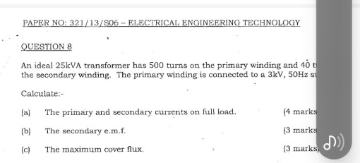 PAPER NO: 321/13/S06 -- ELECTRICAL ENGINEERING TECHNOLOGY 
QUESTION 8 
An ideal 25kVA transformer has 500 turns on the primary winding and 40 t 
the secondary winding. The primary winding is connected to a 3kV, 50Hz s 
Calculate:- 
(a) The primary and secondary currents on full load. (4 marks 
(b) The secondary e.m.f. (3 marks 
(c) The maximum cover flux. (3 marks)