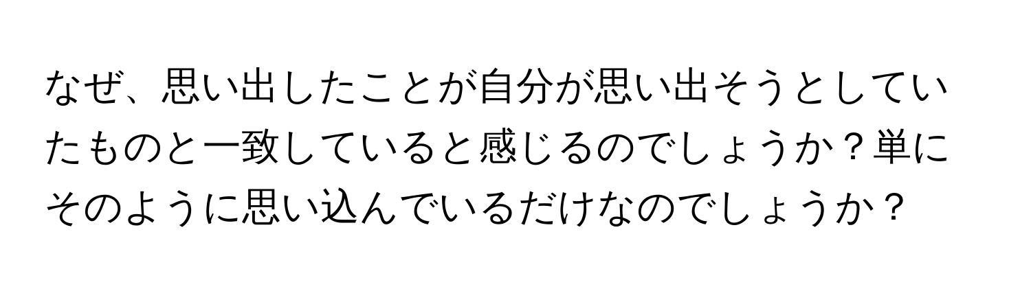 なぜ、思い出したことが自分が思い出そうとしていたものと一致していると感じるのでしょうか？単にそのように思い込んでいるだけなのでしょうか？