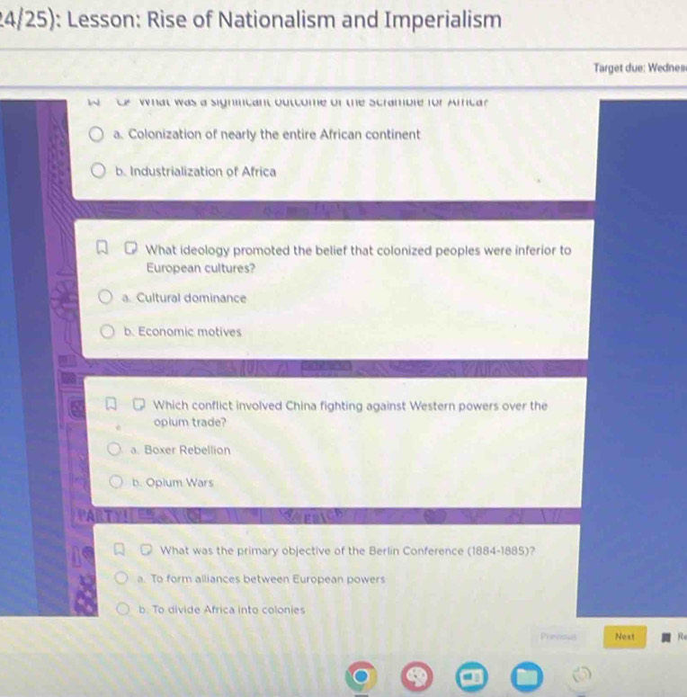 24/25): Lesson: Rise of Nationalism and Imperialism
Target due: Wednes
What was a signicant outcome of the scramble for Amca?
a. Colonization of nearly the entire African continent
b. Industrialization of Africa
What ideology promoted the belief that colonized peoples were inferior to
European cultures?
a. Cultural dominance
b. Economic motives
Which conflict involved China fighting against Western powers over the
opium trade?
a. Boxer Rebellion
b. Opium Wars
T 
What was the primary objective of the Berlin Conference (1884-1885)?
a. To form alliances between European powers
b. To divide Africa into colonies
Punious Next Re