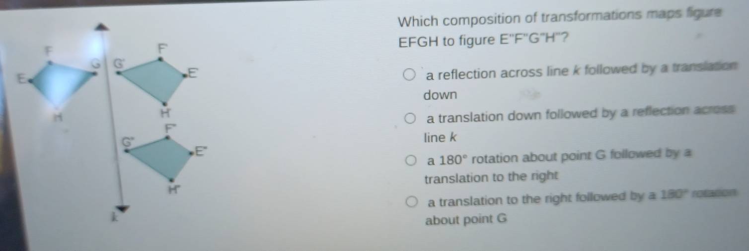 Which composition of transformations maps figure
EFGH to figure E''F''G''H'' 7
a reflection across line k followed by a translation
down
a translation down followed by a reflection across
line k
a 180° rotation about point G followed by a
translation to the right
a translation to the right followed by a 180° retacon
about point G