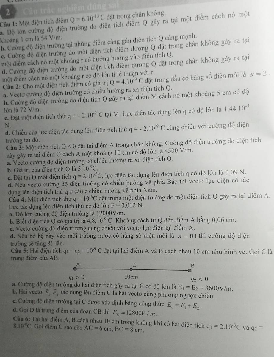 2 ầu trắc nghiệm đúng sai
Câu 1: Một điện tích điểm Q=6.10^(-13)C đặt trong chân không.
ậ. Độ lớn cường độ điện trường do điện tích điểm Q gây ra tại một điểm cách nó một
khoảng 1 cm là 54 V/m.
b. Cường độ điện trường tại những điểm càng gần điện tích Q càng mạnh.
c. Cường độ điện trường do một diện tích điểm dương Q đặt trong chân không gây ra tại
một điểm cách nó một khoảng r có hướng hướng vào điện tích Q.
d. Cường độ điện trường do một điện tích điểm dương Q đặt trong chân không gây ra tại
một điểm cách nó một khoảng r có độ lớn tỉ lệ thuận với r.
Câu 2: Cho một điện tích điểm có giá trị Q=4.10^(-9)C đặt trong dầu có hằng số điện môi là varepsilon =2.
a. Vectơ cường độ điện trường có chiều hướng ra xa điện tích Q.
b. Cường độ điện trường do điện tích Q gây ra tại điểm M cách nó một khoảng 5 cm có độ
lớn là 72 V/m.
c. Đặt một điện tích thử q=-2.10^(-9)C tại M. Lực điện tác dụng lên q có độ lớn là 1,44.10^(-5)
N.
d. Chiều của lực điện tác dụng lên điện tích thử q=-2.10^(-9)C cùng chiều với cường độ điện
trường tại đó.
Câu 3: Một điện tích Q<0</tex> đặt tại điểm A trong chân không. Cường độ điện trường do điện tích
này gây ra tại điểm O cách A một khoảng 10 cm có độ lớn là 4500 V/m.
a. Vectơ cường độ điện trường có chiều hướng ra xa điện tích Q.
b. Giả trị của điện tích Q là 5.10^(-9)C.
c. Đặt tại O một điện tích q=2.10^(-5)C C, lực điện tác dụng lên điện tích q có độ lớn là 0,09 N.
d. Nếu vectơ cường độ điện trường có chiều hướng về phía Bắc thì vectơ lực điện có tác
dụng lên điện tích thử q ở câu c chiều hướng về phía Nam.
Câu 4: Một điện tích thử q=10^(-6)C đặt trong một điện trường do một điện tích Q gây ra tại điểm A.
Lực tác dụng lên điện tích thử có độ lớn F=0,012N.
a. Độ lớn cường độ điện trường là 12000V/m.
b. Biết điện tích Q có giá trị là 4,8.10^(-9)C. Khoảng cách từ Q đến điểm A bằng 0,06 cm.
e. Vectơ cường độ điện trường cùng chiều với vectơ lực điện tại điểm A.
d. Nếu bò hệ này vào môi trường nước có hằng số điện môi là varepsilon =81 thì cường độ điện
trường sẽ tăng 81 lần.
Câu 5: Hai điện tích q_1=q_2=10^(-9)C đặt tại hai điểm A và B cách nhau 10 cm như hình vẽ. Gọi C là
trung điểm của AB.
A
C
B
q_1>0 10cm
q_2<0</tex>
a. Cường độ điện trường do hai điện tích gây ra tại C có độ lớn là E_1=E_2=3600V/m.
b. Hai vecto vector E_1,vector E_2 tác dụng lên điểm C là hai vectơ cùng phương ngược chiều.
e. Cường độ điện trường tại C được xác định bằng công thức E_c=E_1+E_2.
d. Gọi D là trung điểm của đoạn CB thì E_p=12800V/m.
Câu 6: Tại hai điểm A, B cách nhau 10 cm trong không khí có hai điện tích q_1=2.10^(-8)C và q_2=
8.10^(-8)C. Gọi điểm C sao cho AC=6cm,BC=8cm.