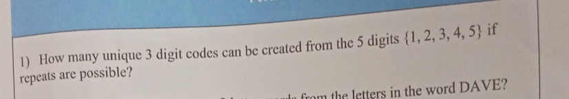 How many unique 3 digit codes can be created from the 5 digits  1,2,3,4,5 if 
repeats are possible? 
rom the letters in the word DAVE?
