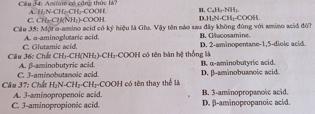 Aniline có công thức là?
A. H_2N-CH_2-CH_2-COOH. B. C_6H_5-NH_2.
C. CH_3-CH(NH_2)-COOH.
D. H_2N-CH_2-COOH. 
Câu 35: Một α -amino acid có ký hiệu là Glu. Vậy tên nào sau đây không đúng với amino acid đó?
A. α -aminoglutaric acid. B. Glucosamine.
C. Glutamic acid. D. 2 -aminopentane -1, 5 -dioic acid.
Câu 36: Chất CH_3-CH(NH_2)-CH_2.COOH có tên bán hệ thống là
A. β -aminobutyric acid. B. α -aminobutyric acid.
C. 3 -aminobutanoic acid. D. β -aminobuanoic acid.
Câu 37: Chất H_2N-CH_2-CH_2 -( COC F H có tên thay thế là
A. 3 -aminopropenoic acid. B. 3 -aminopropanoic acid.
C. 3 -aminopropionic acid. D. β -aminopropanoic acid.