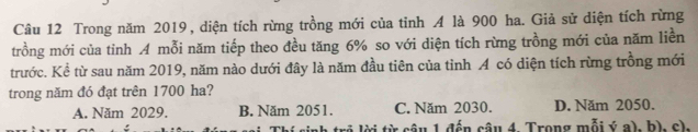 Trong năm 2019, diện tích rừng trồng mới của tỉnh A là 900 ha. Giả sử diện tích rừng
trồng mới của tỉnh A mỗi năm tiếp theo đều tăng 6% so với diện tích rừng trồng mới của năm liền
trước. Kể từ sau năm 2019, năm nào dưới đây là năm đầu tiên của tỉnh A có diện tích rừng trồng mới
trong năm đó đạt trên 1700 ha?
A. Năm 2029. B. Năm 2051. C. Năm 2030. D. Năm 2050.
: tr i từ câu 1 đến câu 4 Trong mỗi ý a), h). c).