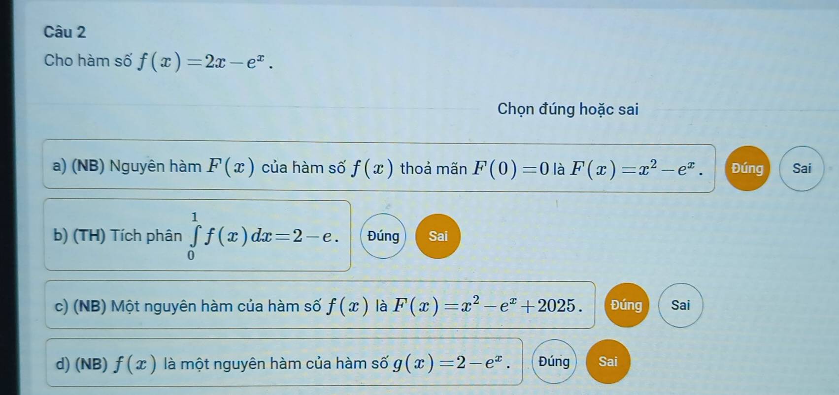 Cho hàm số f(x)=2x-e^x. 
Chọn đúng hoặc sai 
a) (NB) Nguyên hàm F(x) của hàm số f(x) thoả mãn F(0)=0 là F(x)=x^2-e^x. Đúng Sai 
b) (TH) Tích phân ∈tlimits _0^(1f(x)dx=2-e. Đúng Sai 
c) (NB) Một nguyên hàm của hàm số f(x) là F(x)=x^2)-e^x+2025. Đúng Sai 
d) (NB) f(x) là một nguyên hàm của hàm số g(x)=2-e^x. Đúng Sai