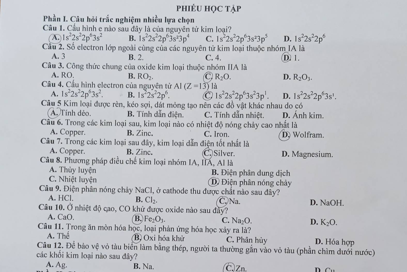 phIÉU HỌC tẠp
Phần I. Câu hỏi trắc nghiệm nhiều lựa chọn
Cầu 1. Cấu hình e nào sau đây là của nguyên tử kim loại?
(A.) 1s^22s^22p^63s^2 B. 1s^22s^22p^63s^23p^4 C. 1s^22s^22p^63s^23p^5 D. 1s^22s^22p^6
Cầu 2. Số electron lớp ngoài cùng của các nguyên tử kim loại thuộc nhóm IA là
A. 3 B. 2. C. 4. D 1.
Câu 3. Công thức chung của oxide kim loại thuộc nhóm IIA là
A. RO. B. RO_2. R_2O. D. R_2O_3.
Cầu 4. Cấu hình electron của nguyên tử AI(Z=13) là
A. 1s^22s^22p^63s^2. B. 1s^22s^22p^6. 1s^22s^22p^63s^23p^1. D. 1s^22s^22p^63s^1.
Câu 5 Kim loại được rèn, kéo sợi, dát mỏng tạo nên các đồ vật khác nhau do có
A. Tính dẻo. B. Tính dẫn điện. C. Tính dẫn nhiệt. D. Ánh kim.
Câu 6. Trong các kim loại sau, kim loại nào có nhiệt độ nóng chảy cao nhất là
A. Copper. B. Zinc. C. Iron. D. Wolfram.
Câu 7. Trong các kim loại sau đây, kim loại dẫn điện tốt nhất là
A. Copper. B. Zinc. C. Silver. D. Magnesium.
Câu 8. Phương pháp điều chế kim loại nhóm IA, IIA, Al là
A. Thủy luyện B. Điện phân dung dịch
C. Nhiệt luyện D Điện phân nóng chảy
Câu 9. Điện phân nóng chảy NaCl, ở cathode thu được chất nào sau đây?
A. HCl. B. Cl_2. C. Na. D. NaOH.
Câu 10. Ở nhiệt độ cao, CO khử được oxide nào sau đầy?
A. CaO. B. Fe_2O_3. C. Na_2O. K_2O.
D.
Câu 11. Trong ăn mòn hóa học, loại phản ứng hóa học xảy ra là?
A. Thế Bộ Oxi hóa khử C. Phân hủy D. Hóa hợp
Câu 12. Để bảo vệ vỏ tàu biển làm bằng thép, người ta thường gắn vào vỏ tàu (phần chìm dưới nước)
các khối kim loại nào sau đây?
A. Ag. B. Na. C.)Zn. D Cu