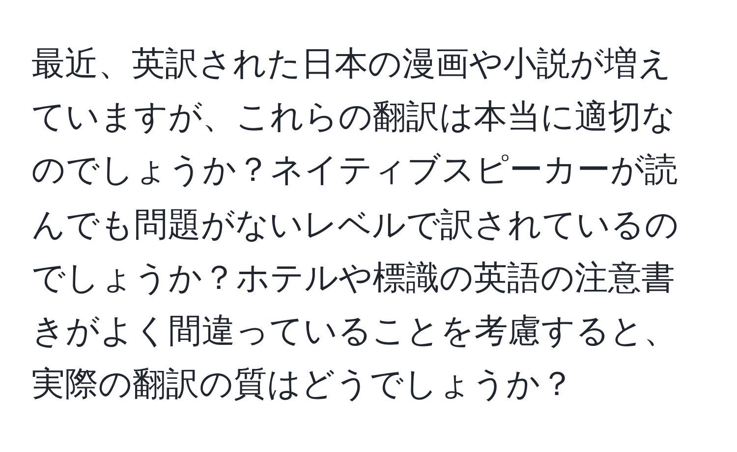 最近、英訳された日本の漫画や小説が増えていますが、これらの翻訳は本当に適切なのでしょうか？ネイティブスピーカーが読んでも問題がないレベルで訳されているのでしょうか？ホテルや標識の英語の注意書きがよく間違っていることを考慮すると、実際の翻訳の質はどうでしょうか？