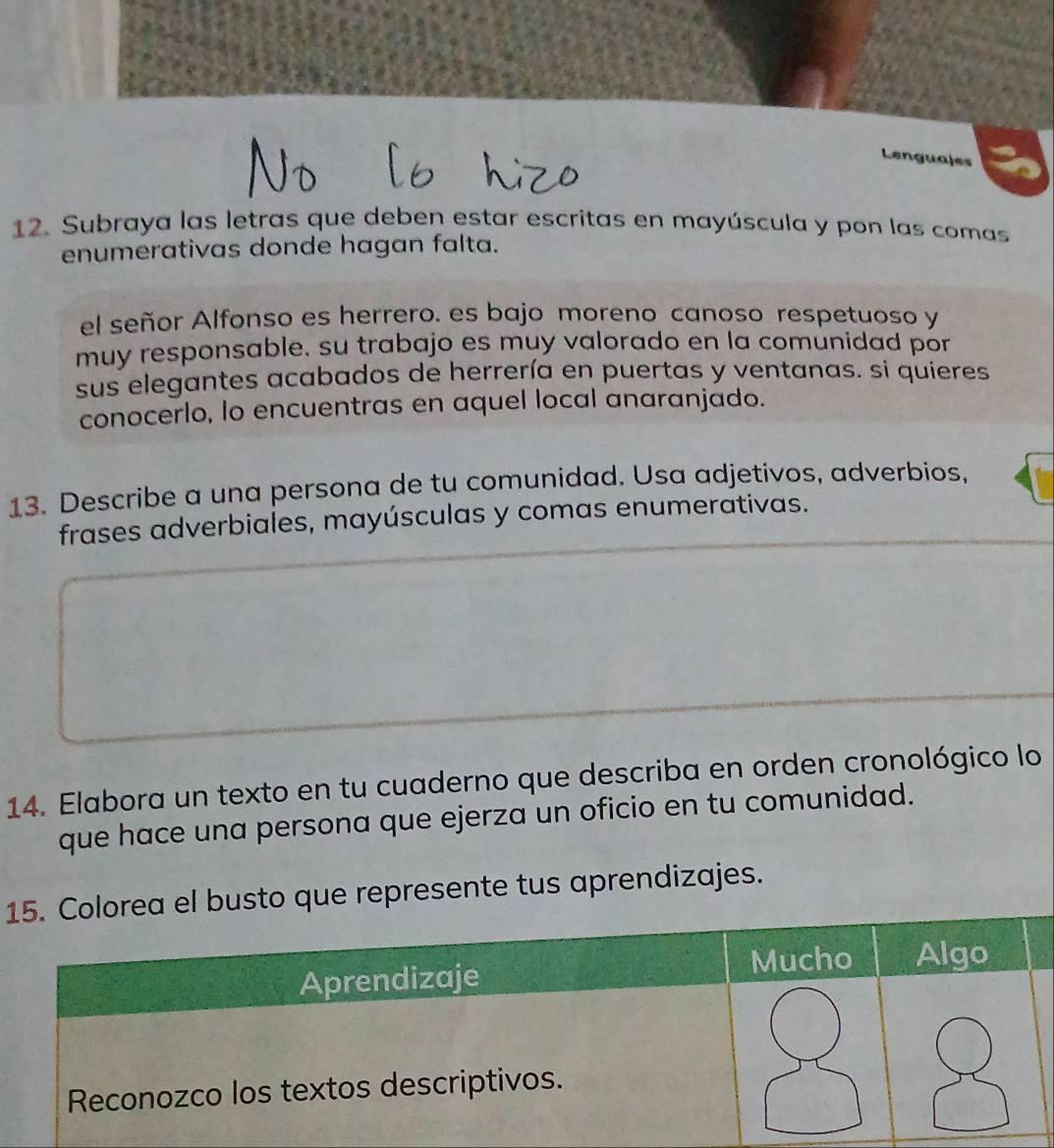 Lenguales 
12. Subraya las letras que deben estar escritas en mayúscula y pon las comas 
enumerativas donde hagan falta. 
el señor Alfonso es herrero. es bajo moreno canoso respetuoso y 
muy responsable, su trabajo es muy valorado en la comunidad por 
sus elegantes acabados de herrería en puertas y ventanas. si quieres 
conocerlo, lo encuentras en aquel local anaranjado. 
13. Describe a una persona de tu comunidad. Usa adjetivos, adverbios, 
frases adverbiales, mayúsculas y comas enumerativas. 
14. Elabora un texto en tu cuaderno que describa en orden cronológico lo 
que hace una persona que ejerza un oficio en tu comunidad. 
1sto que represente tus aprendizajes.