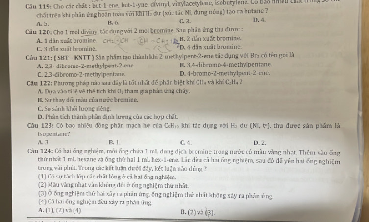 Cho các chất : but-1-ene, but-1-yne, dívinyl, vinylacetylene, isobutylene. Cô bao nhiều chất trong số 
chất trên khi phản ứng hoàn toàn với khí H_2 dư (xúc tác Ni, đung nóng) tạo ra butane ?
A. 5. B. 6. C. 3. D. 4.
Câu 120: Cho 1 mol divinyl tác dụng với 2 mol bromine. Sau phản ứng thu được :
A. 1 dẫn xuất bromine. B. 2 dẫn xuất bromine.
C. 3 dẫn xuất bromine. D. 4 dẫn xuất bromine.
Câu 121:  SBT - KNTT  Sản phẩm tạo thành khi 2-methylpent-2-ene tác dụng với Br₂ có tên gọi là
A. 2,3- dibromo-2-methylpent-2-ene. B. 3,4-dibromo-4-methylpentane.
C. 2,3-dibromo-2-methylpentane. D. 4-bromo-2-methylpent-2-ene.
Câu 122: Phương pháp nào sau đây là tốt nhất để phân biệt khí CH_4 và khí C_2H_4 7
A. Dựa vào tỉ lệ về thể tích khí O_2 tham gia phản ứng cháy.
B. Sự thay đối màu của nước bromine.
C. So sánh khối lượng riêng.
D. Phân tích thành phần định lượng của các hợp chất.
Câu 123: Có bao nhiêu đồng phân mạch hở của C_5H_10 khi tác dụng với H_2 du (Ni,t^o) , thu được sản phẩm là
isopentane?
A. 3. B. 1. C. 4. D. 2.
Câu 124: Có hai ống nghiệm, mỗi ống chứa 1 mL dung dịch bromine trong nước có màu vàng nhạt. Thêm vào ống
thứ nhất 1 mL hexane và ống thứ hai 1 mL hex-1-ene. Lắc đều cả hai ống nghiệm, sau đó để yên hai ống nghiệm
trong vài phút. Trong các kết luận dưới đây, kết luận nào đúng ?
(1) Có sự tách lớp các chất lỏng ở cả hai ống nghiệm.
(2) Màu vàng nhạt vẫn không đối ở ống nghiệm thứ nhất.
(3) Ở ống nghiệm thứ hai xảy ra phản ứng, ống nghiệm thứ nhất không xây ra phản ứng.
(4) Cả hai ống nghiệm đều xảy ra phản ứng.
A. (1), (2) và (4). B. (2) và (3).