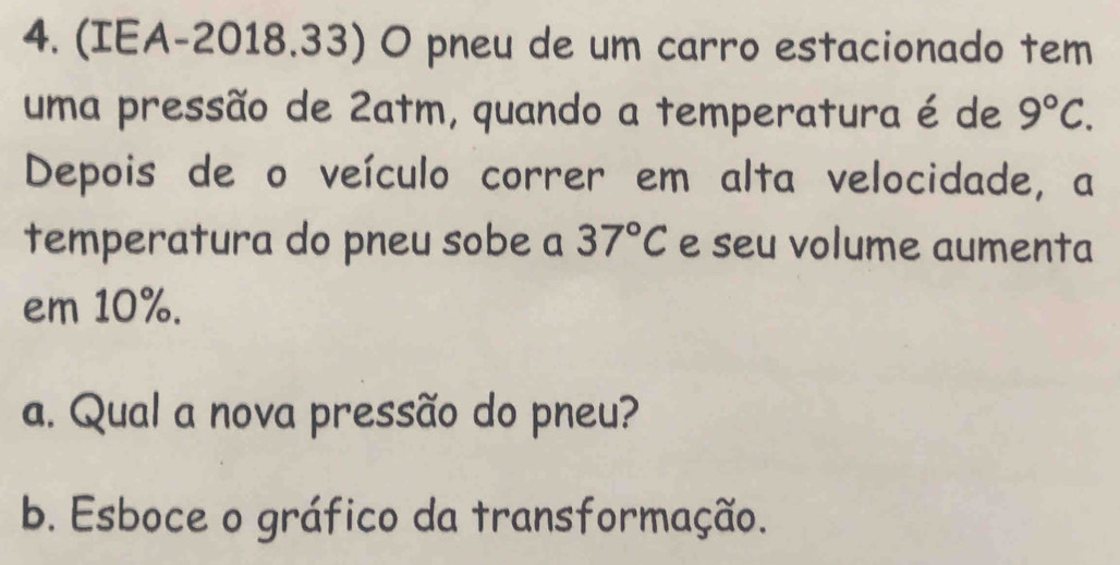 (IEA-2018.33) O pneu de um carro estacionado tem 
uma pressão de 2atm, quando a temperatura é de 9°C. 
Depois de o veículo correr em alta velocidade, a 
temperatura do pneu sobe a 37°C e seu volume aumenta 
em 10%. 
a. Qual a nova pressão do pneu? 
b. Esboce o gráfico da transformação.