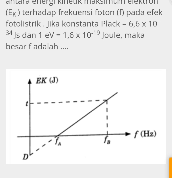 antara energi kinetik maksimum elektron
Y V ) terhadap frekuensi foton (f) pada efek
fotolistrik . Jika konstanta Plack=6,6* 10^-
34 Js dan 1eV=1,6* 10^(-19) Joule, maka
besar f adalah ....