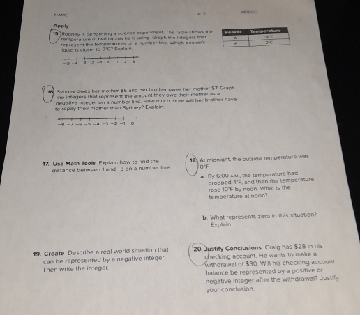 NAME DATE = kảo
Apply
15.)Rodney is performing a science experment. The table shows the
temperature of two liquids he is using. Graph the integers that
liquid is closer to 0*C? Explain. represent the temperatures on a number line. Which beaker's
16 Sydney owes her mother $5 and her brother owes her mother $7. Graph
the integers that represent the amount they owe their mother as a
negative integer on a number line. How much more will her brother have
to repay their mother than Sydney? Explain.
17. Use Math Toolls Explain how to find the 18. At midnight, the outside temperature was
distance between 1 and -3 on a number line. 0"F.
6:00 am., the temperature had
a. By dropped q°F and then the temperature
rose 10°F by noon. What is the
temperature at noon?
b. What represents zero in this situation?
Explain.
19. Create Describe a real-world situation that 20. Justify Conclusions Craig has $28 in his
can be represented by a negative integer. checking account. He wants to make a
Then write the integer. withdrawal of $30. Will his checking account
balance be represented by a positive o
negative integer after the withdrawal? Justify
your conclusion.